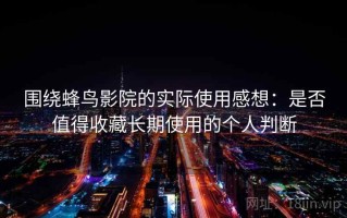 围绕蜂鸟影院的实际使用感想：是否值得收藏长期使用的个人判断