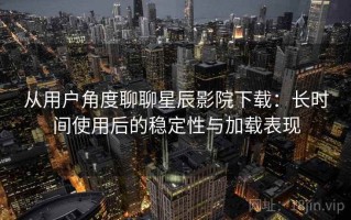从用户角度聊聊星辰影院下载：长时间使用后的稳定性与加载表现
