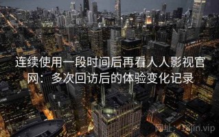 连续使用一段时间后再看人人影视官网：多次回访后的体验变化记录