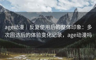 age动漫｜反复使用后的整体印象：多次回访后的体验变化记录，age动漫吗