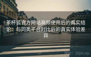 茶杯狐官方网站高频使用后的真实结论：与同类平台对比后的真实体验差异