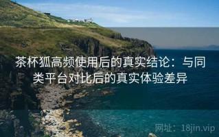 茶杯狐高频使用后的真实结论：与同类平台对比后的真实体验差异