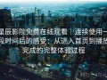 星辰影院免费在线观看｜连续使用一段时间后的感受：从进入首页到播放完成的完整体验过程