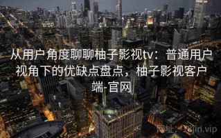 从用户角度聊聊柚子影视tv：普通用户视角下的优缺点盘点，柚子影视客户端-官网