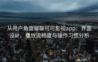 从用户角度聊聊可可影视app：界面设计、播放流畅度与操作习惯分析