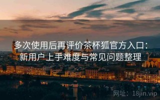 多次使用后再评价茶杯狐官方入口：新用户上手难度与常见问题整理
