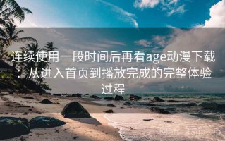 连续使用一段时间后再看age动漫下载：从进入首页到播放完成的完整体验过程