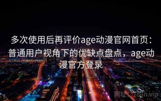 多次使用后再评价age动漫官网首页：普通用户视角下的优缺点盘点，age动漫官方登录