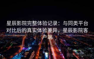 星辰影院完整体验记录：与同类平台对比后的真实体验差异，星辰影院客户端