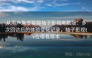 从用户角度聊聊柚子影视电脑版：多次回访后的体验变化记录，柚子影视tv在哪看版本