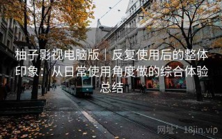 柚子影视电脑版｜反复使用后的整体印象：从日常使用角度做的综合体验总结