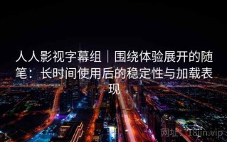 人人影视字幕组｜围绕体验展开的随笔：长时间使用后的稳定性与加载表现