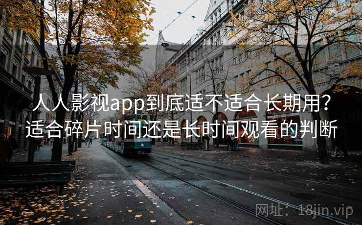人人影视app到底适不适合长期用？适合碎片时间还是长时间观看的判断-第1张图片