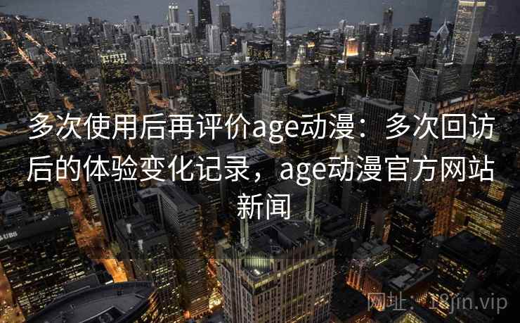 多次使用后再评价age动漫：多次回访后的体验变化记录，age动漫官方网站 新闻-第2张图片