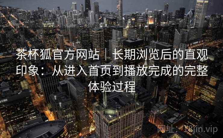 茶杯狐官方网站｜长期浏览后的直观印象：从进入首页到播放完成的完整体验过程-第2张图片