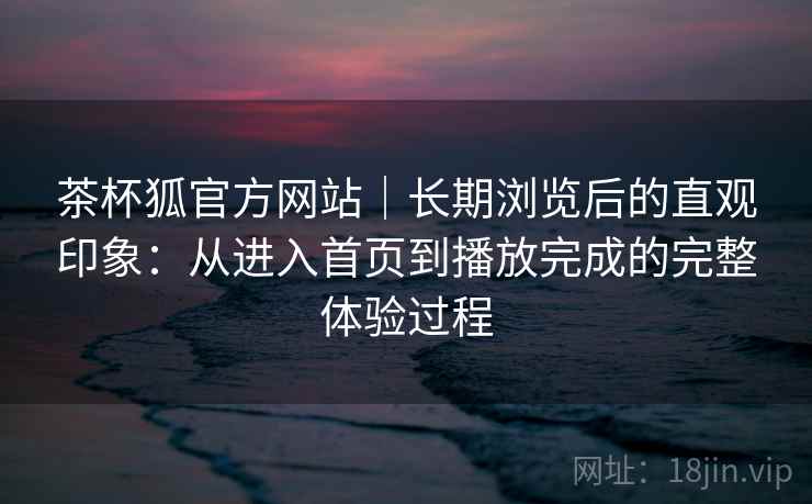 茶杯狐官方网站｜长期浏览后的直观印象：从进入首页到播放完成的完整体验过程-第1张图片