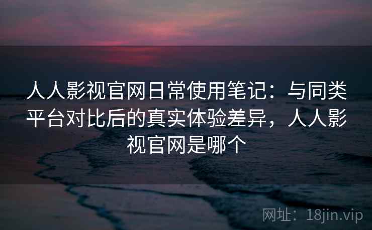 人人影视官网日常使用笔记：与同类平台对比后的真实体验差异，人人影视官网是哪个-第1张图片