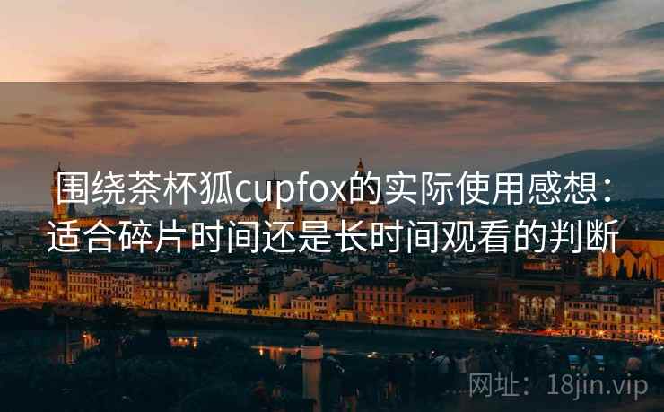 围绕茶杯狐cupfox的实际使用感想：适合碎片时间还是长时间观看的判断-第2张图片