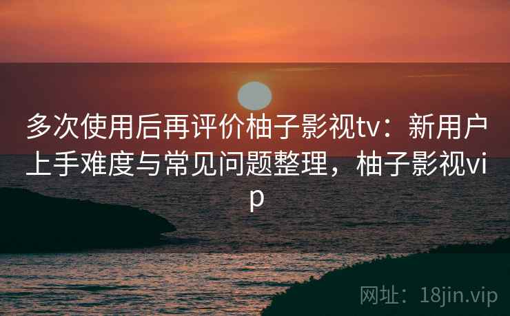 多次使用后再评价柚子影视tv：新用户上手难度与常见问题整理，柚子影视vip-第1张图片
