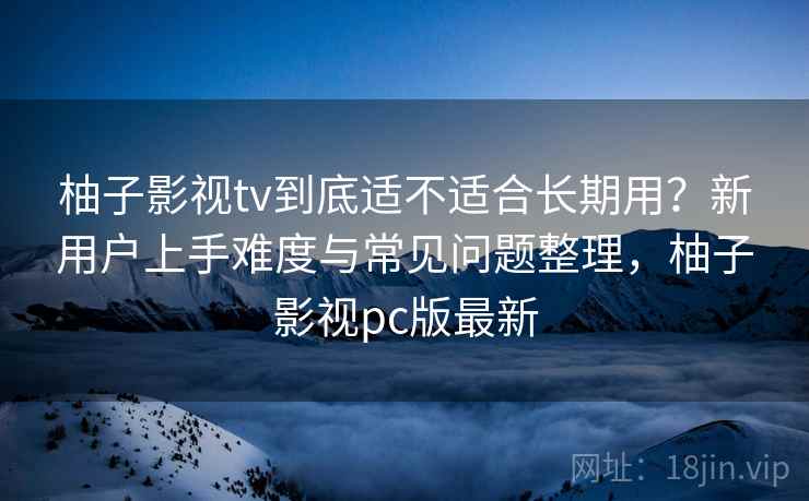 柚子影视tv到底适不适合长期用？新用户上手难度与常见问题整理，柚子影视pc版最新-第1张图片