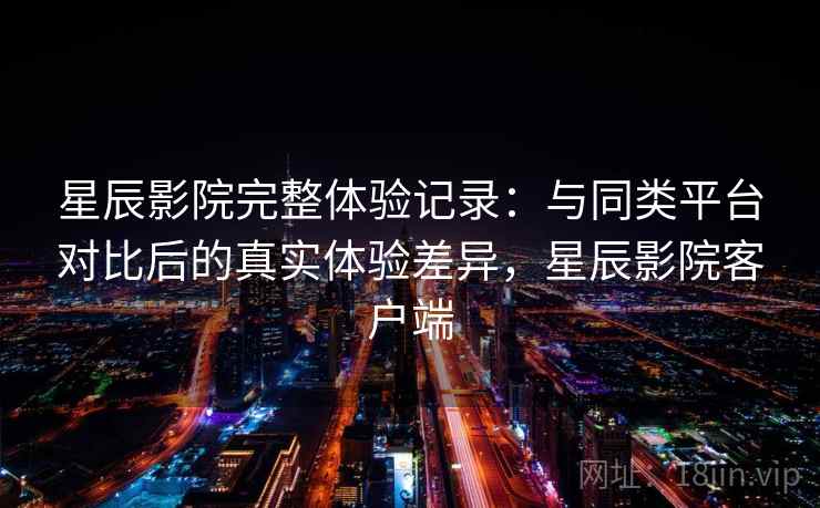 星辰影院完整体验记录：与同类平台对比后的真实体验差异，星辰影院客户端-第1张图片