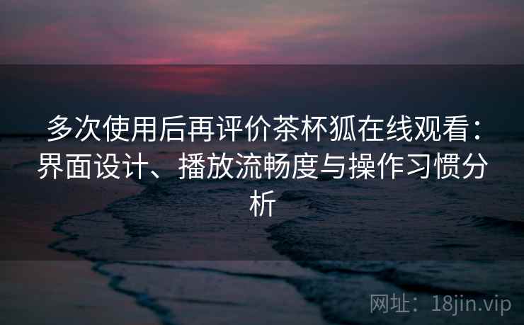 多次使用后再评价茶杯狐在线观看：界面设计、播放流畅度与操作习惯分析-第1张图片