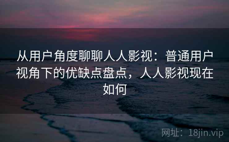 从用户角度聊聊人人影视：普通用户视角下的优缺点盘点，人人影视现在如何-第2张图片