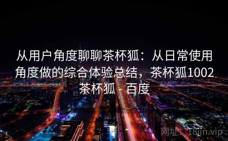 从用户角度聊聊茶杯狐：从日常使用角度做的综合体验总结，茶杯狐1002茶杯狐 - 百度-第2张图片
