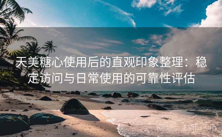 天美糖心使用后的直观印象整理：稳定访问与日常使用的可靠性评估-第2张图片