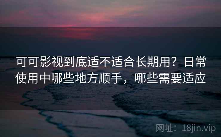 可可影视到底适不适合长期用？日常使用中哪些地方顺手，哪些需要适应-第2张图片