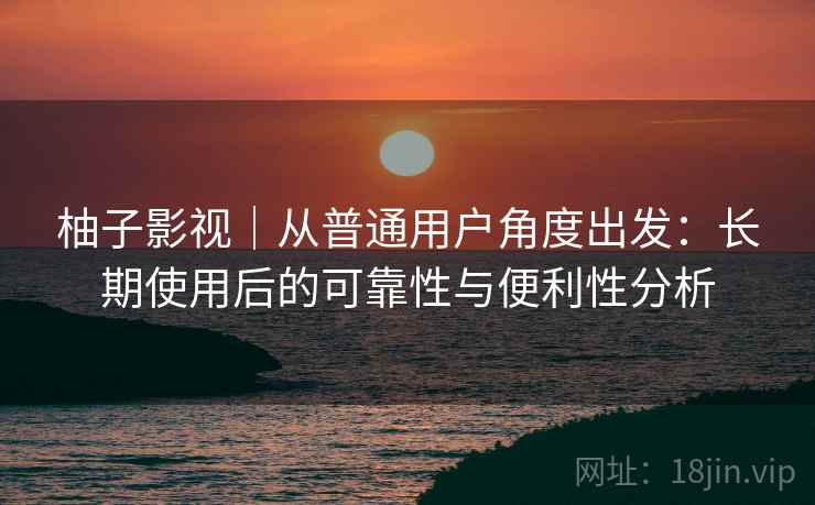 柚子影视｜从普通用户角度出发：长期使用后的可靠性与便利性分析-第2张图片