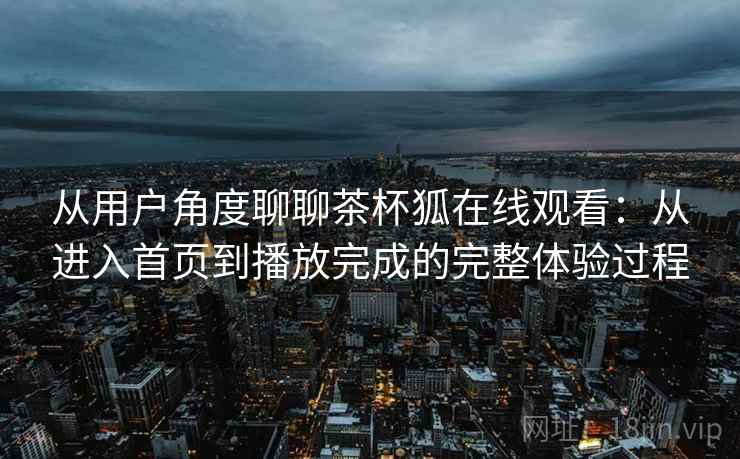 从用户角度聊聊茶杯狐在线观看：从进入首页到播放完成的完整体验过程-第2张图片