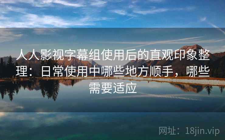 人人影视字幕组使用后的直观印象整理：日常使用中哪些地方顺手，哪些需要适应-第2张图片