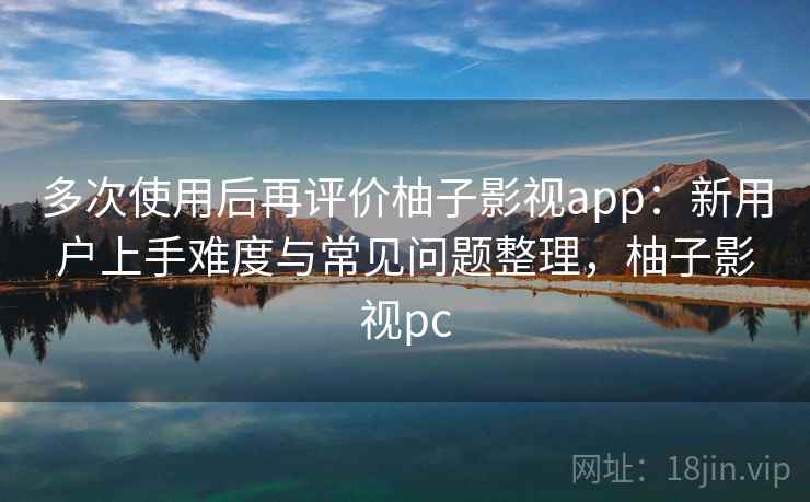 多次使用后再评价柚子影视app：新用户上手难度与常见问题整理，柚子影视pc-第1张图片