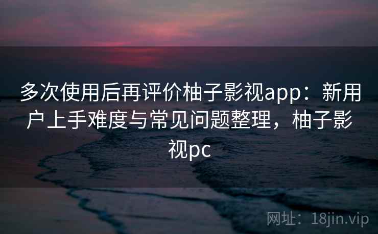 多次使用后再评价柚子影视app：新用户上手难度与常见问题整理，柚子影视pc-第2张图片