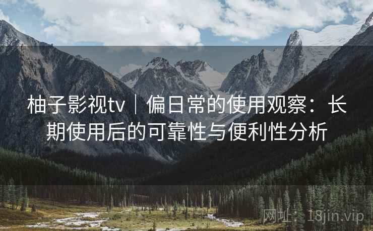 柚子影视tv｜偏日常的使用观察：长期使用后的可靠性与便利性分析-第1张图片