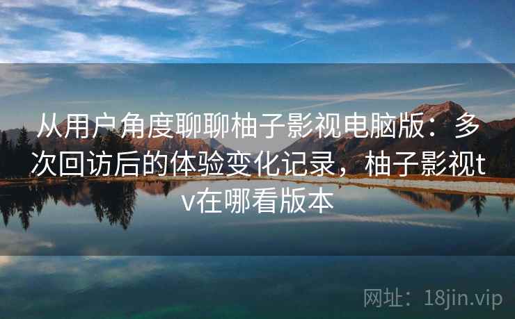 从用户角度聊聊柚子影视电脑版：多次回访后的体验变化记录，柚子影视tv在哪看版本-第1张图片
