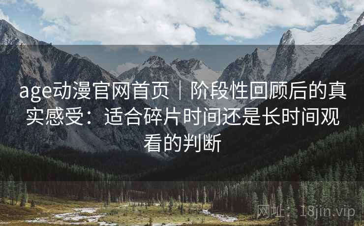age动漫官网首页｜阶段性回顾后的真实感受：适合碎片时间还是长时间观看的判断-第1张图片