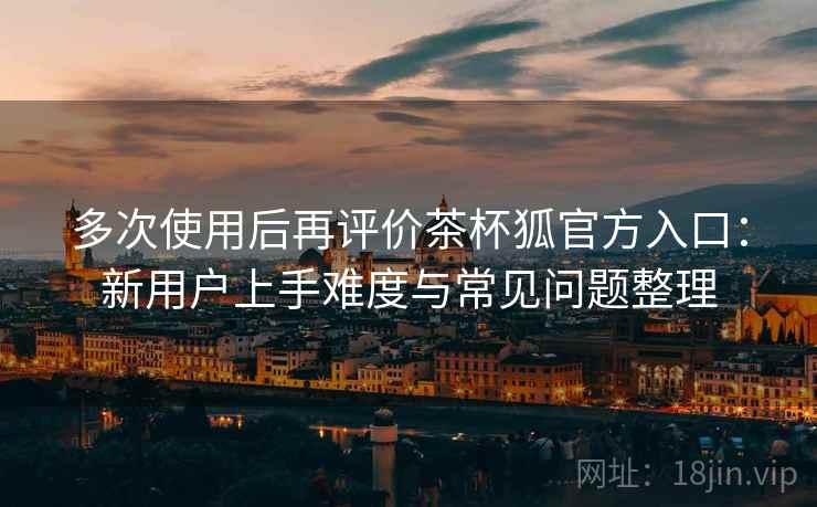多次使用后再评价茶杯狐官方入口：新用户上手难度与常见问题整理-第1张图片