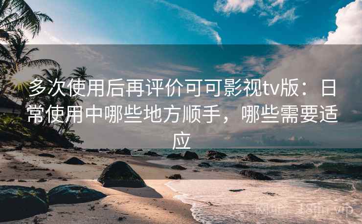 多次使用后再评价可可影视tv版：日常使用中哪些地方顺手，哪些需要适应-第1张图片
