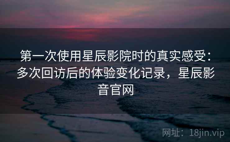 第一次使用星辰影院时的真实感受：多次回访后的体验变化记录，星辰影音官网-第1张图片