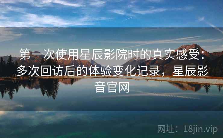 第一次使用星辰影院时的真实感受：多次回访后的体验变化记录，星辰影音官网-第2张图片