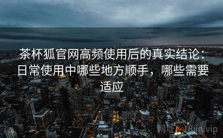 茶杯狐官网高频使用后的真实结论:日常使用中哪些地方顺手,哪些需要适应-第2张图片 茶杯狐官网高频使用后的真实结论:日常使用中哪些地方顺手,哪些需要适应-第2张图片