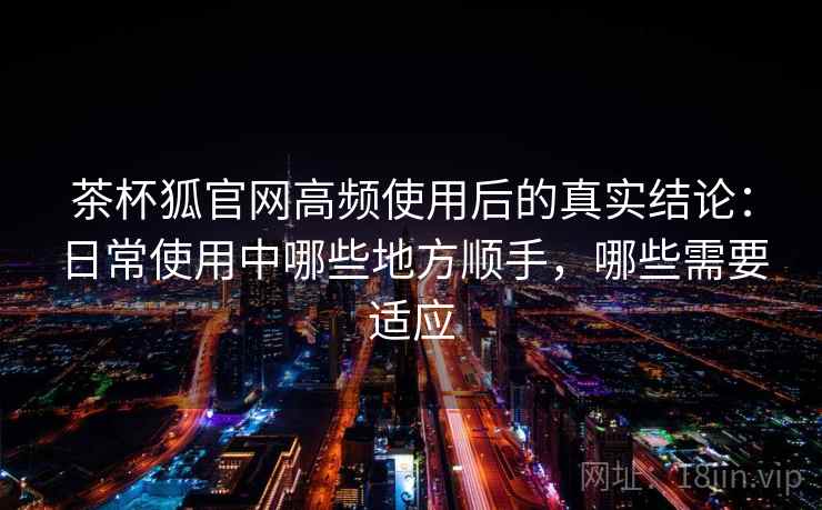 茶杯狐官网高频使用后的真实结论:日常使用中哪些地方顺手,哪些需要适应-第1张图片 茶杯狐官网高频使用后的真实结论:日常使用中哪些地方顺手,哪些需要适应-第1张图片