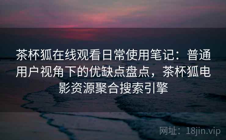茶杯狐在线观看日常使用笔记:普通用户视角下的优缺点盘点,茶杯狐电影资源聚合搜索引擎-第1张图片 茶杯狐在线观看日常使用笔记:普通用户视角下的优缺点盘点,茶杯狐电影资源聚合搜索引擎-第1张图片