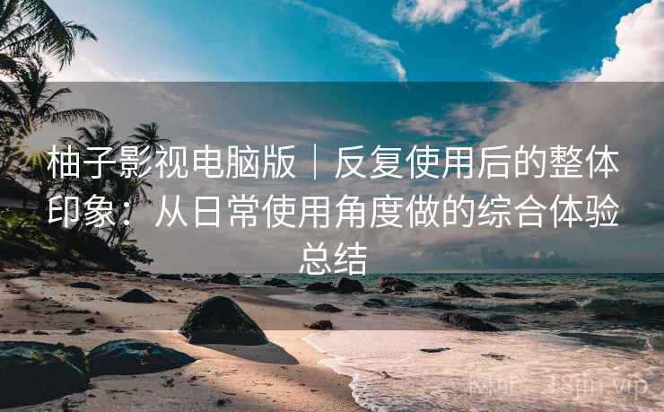 柚子影视电脑版｜反复使用后的整体印象：从日常使用角度做的综合体验总结-第2张图片