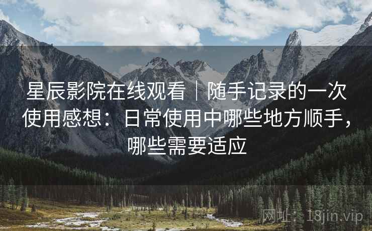 星辰影院在线观看｜随手记录的一次使用感想：日常使用中哪些地方顺手，哪些需要适应-第1张图片