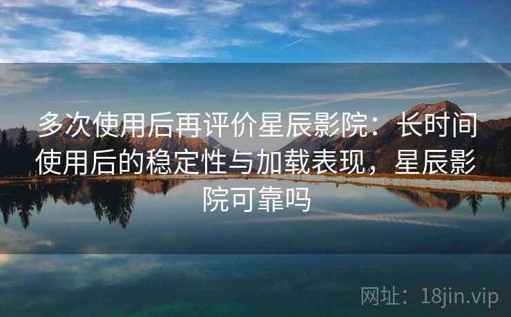 多次使用后再评价星辰影院：长时间使用后的稳定性与加载表现，星辰影院可靠吗-第2张图片