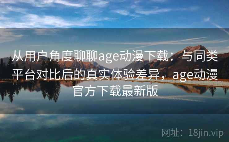 从用户角度聊聊age动漫下载：与同类平台对比后的真实体验差异，age动漫官方下载最新版-第2张图片