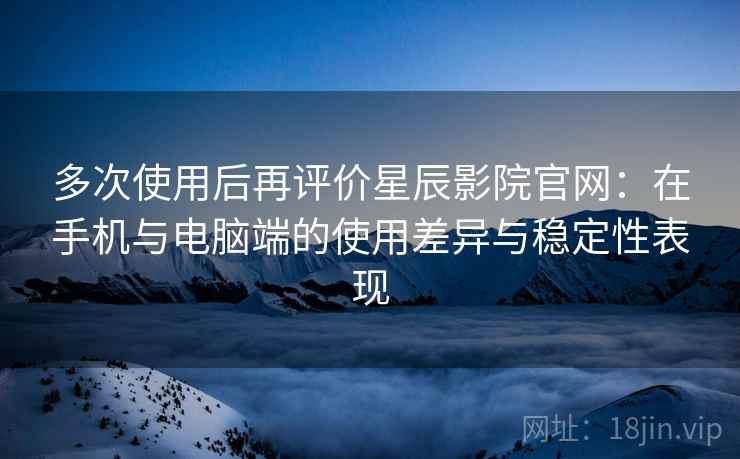 多次使用后再评价星辰影院官网：在手机与电脑端的使用差异与稳定性表现-第2张图片